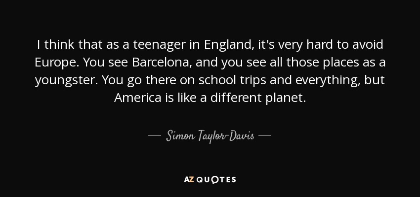 I think that as a teenager in England, it's very hard to avoid Europe. You see Barcelona, and you see all those places as a youngster. You go there on school trips and everything, but America is like a different planet. - Simon Taylor-Davis