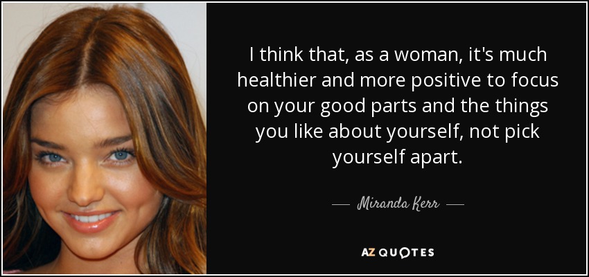 I think that, as a woman, it's much healthier and more positive to focus on your good parts and the things you like about yourself, not pick yourself apart. - Miranda Kerr