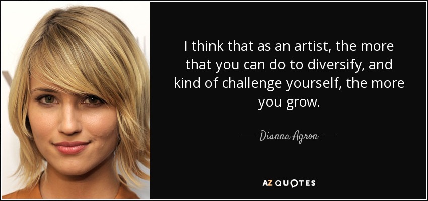 I think that as an artist, the more that you can do to diversify, and kind of challenge yourself, the more you grow. - Dianna Agron
