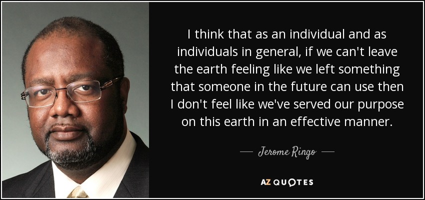 I think that as an individual and as individuals in general, if we can't leave the earth feeling like we left something that someone in the future can use then I don't feel like we've served our purpose on this earth in an effective manner. - Jerome Ringo