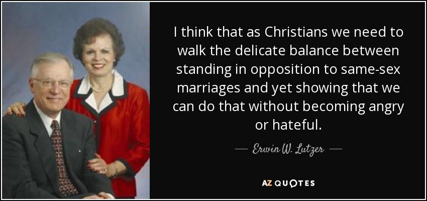 I think that as Christians we need to walk the delicate balance between standing in opposition to same-sex marriages and yet showing that we can do that without becoming angry or hateful. - Erwin W. Lutzer