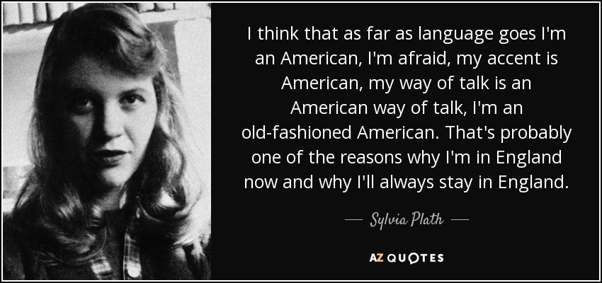 I think that as far as language goes I'm an American, I'm afraid, my accent is American, my way of talk is an American way of talk, I'm an old-fashioned American. That's probably one of the reasons why I'm in England now and why I'll always stay in England. - Sylvia Plath