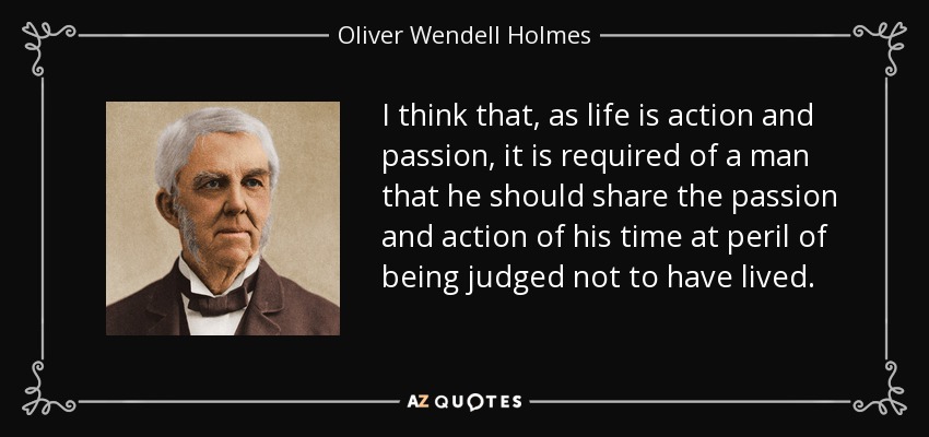 I think that, as life is action and passion, it is required of a man that he should share the passion and action of his time at peril of being judged not to have lived. - Oliver Wendell Holmes Sr. 