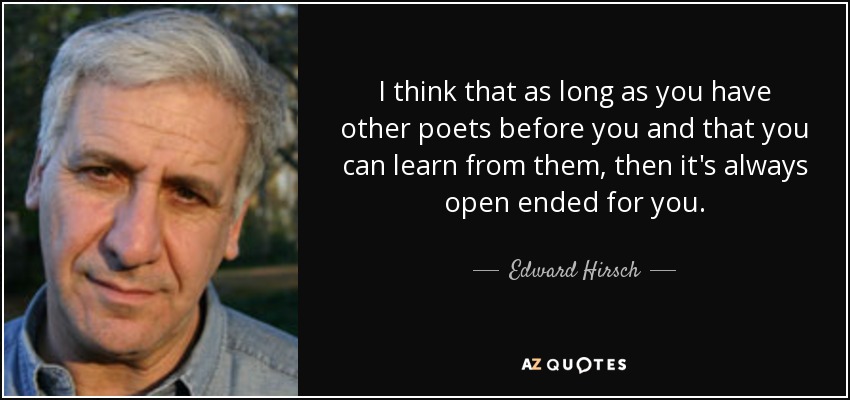 I think that as long as you have other poets before you and that you can learn from them, then it's always open ended for you. - Edward Hirsch