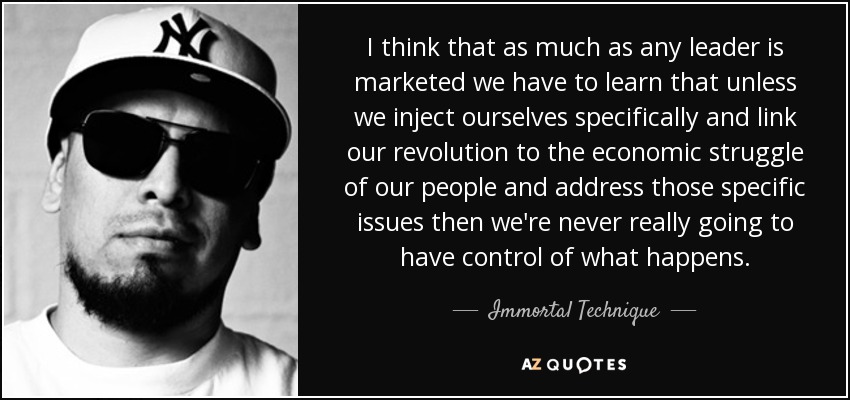 I think that as much as any leader is marketed we have to learn that unless we inject ourselves specifically and link our revolution to the economic struggle of our people and address those specific issues then we're never really going to have control of what happens. - Immortal Technique