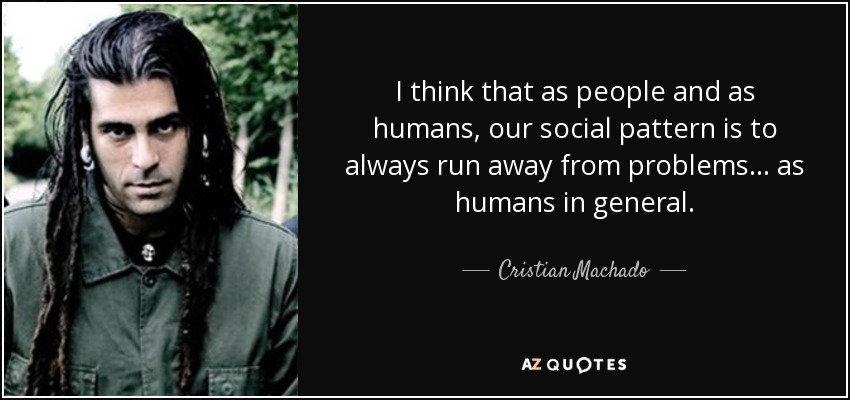 I think that as people and as humans, our social pattern is to always run away from problems... as humans in general. - Cristian Machado