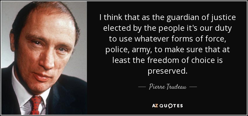 I think that as the guardian of justice elected by the people it's our duty to use whatever forms of force, police, army, to make sure that at least the freedom of choice is preserved. - Pierre Trudeau