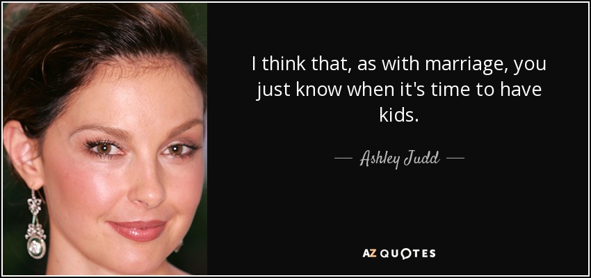 I think that, as with marriage, you just know when it's time to have kids. - Ashley Judd