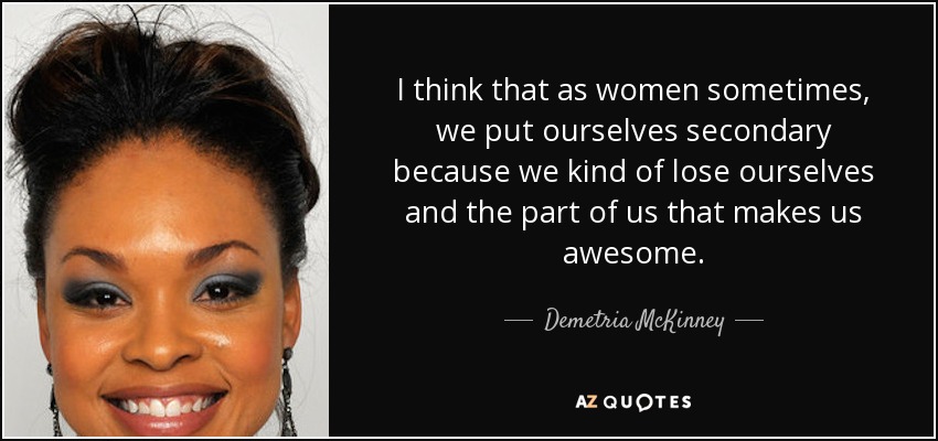 I think that as women sometimes, we put ourselves secondary because we kind of lose ourselves and the part of us that makes us awesome. - Demetria McKinney