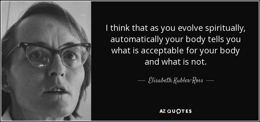 I think that as you evolve spiritually, automatically your body tells you what is acceptable for your body and what is not. - Elisabeth Kubler-Ross