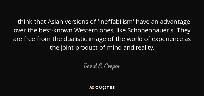 I think that Asian versions of 'ineffabilism' have an advantage over the best-known Western ones, like Schopenhauer's. They are free from the dualistic image of the world of experience as the joint product of mind and reality. - David E. Cooper