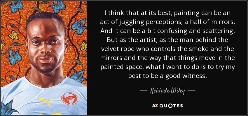 I think that at its best, painting can be an act of juggling perceptions, a hall of mirrors. And it can be a bit confusing and scattering. But as the artist, as the man behind the velvet rope who controls the smoke and the mirrors and the way that things move in the painted space, what I want to do is to try my best to be a good witness. - Kehinde Wiley