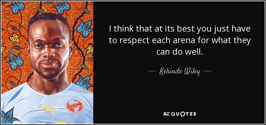 I think that at its best you just have to respect each arena for what they can do well. - Kehinde Wiley