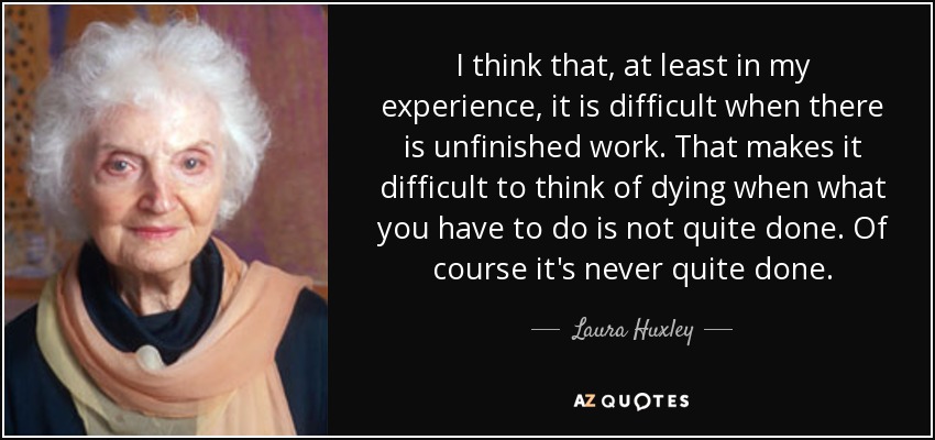 I think that, at least in my experience, it is difficult when there is unfinished work. That makes it difficult to think of dying when what you have to do is not quite done. Of course it's never quite done. - Laura Huxley