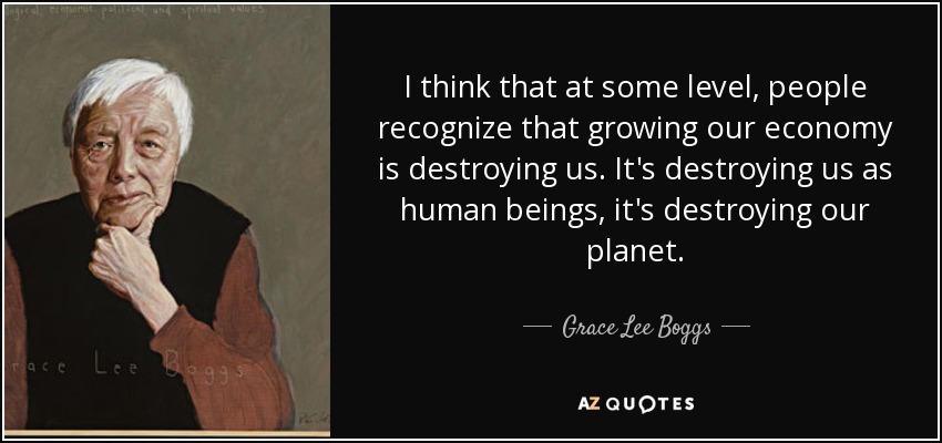 I think that at some level, people recognize that growing our economy is destroying us. It's destroying us as human beings, it's destroying our planet. - Grace Lee Boggs