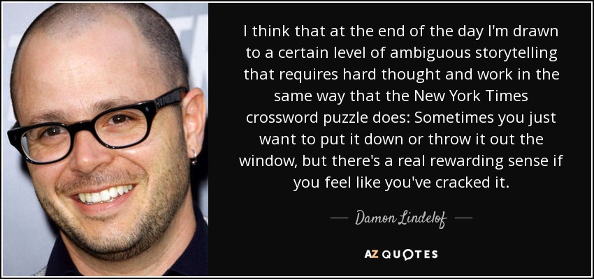 I think that at the end of the day I'm drawn to a certain level of ambiguous storytelling that requires hard thought and work in the same way that the New York Times crossword puzzle does: Sometimes you just want to put it down or throw it out the window, but there's a real rewarding sense if you feel like you've cracked it. - Damon Lindelof