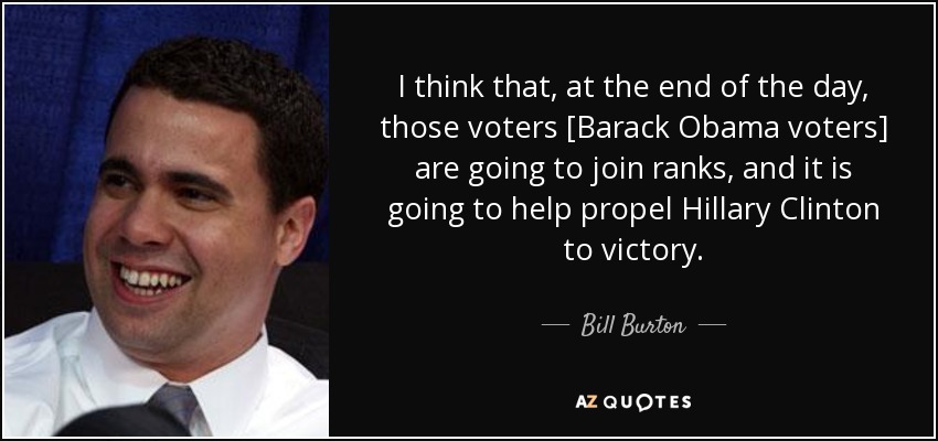 I think that, at the end of the day, those voters [Barack Obama voters] are going to join ranks, and it is going to help propel Hillary Clinton to victory. - Bill Burton