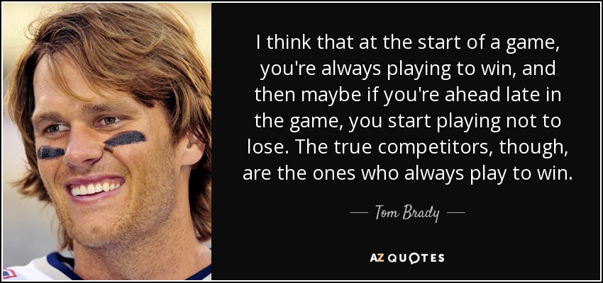 I think that at the start of a game, you're always playing to win, and then maybe if you're ahead late in the game, you start playing not to lose. The true competitors, though, are the ones who always play to win. - Tom Brady