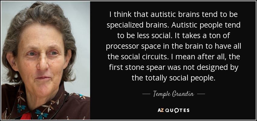 I think that autistic brains tend to be specialized brains. Autistic people tend to be less social. It takes a ton of processor space in the brain to have all the social circuits. I mean after all, the first stone spear was not designed by the totally social people. - Temple Grandin