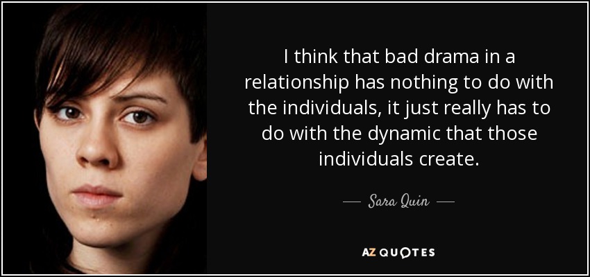 I think that bad drama in a relationship has nothing to do with the individuals, it just really has to do with the dynamic that those individuals create. - Sara Quin