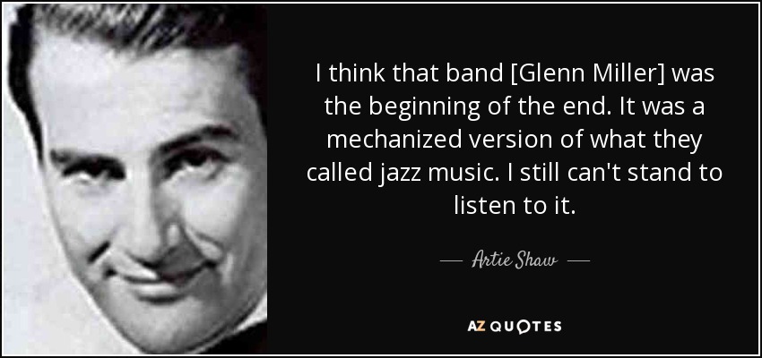 I think that band [Glenn Miller] was the beginning of the end. It was a mechanized version of what they called jazz music. I still can't stand to listen to it. - Artie Shaw