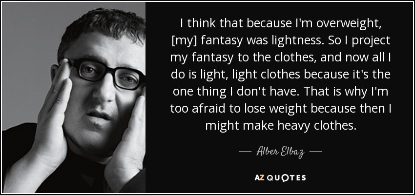 I think that because I'm overweight, [my] fantasy was lightness. So I project my fantasy to the clothes, and now all I do is light, light clothes because it's the one thing I don't have. That is why I'm too afraid to lose weight because then I might make heavy clothes. - Alber Elbaz