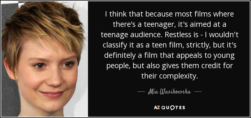I think that because most films where there's a teenager, it's aimed at a teenage audience. Restless is - I wouldn't classify it as a teen film, strictly, but it's definitely a film that appeals to young people, but also gives them credit for their complexity. - Mia Wasikowska