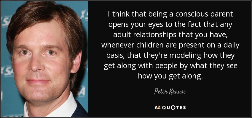 I think that being a conscious parent opens your eyes to the fact that any adult relationships that you have, whenever children are present on a daily basis, that they're modeling how they get along with people by what they see how you get along. - Peter Krause