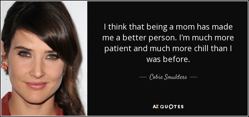 I think that being a mom has made me a better person. I'm much more patient and much more chill than I was before. - Cobie Smulders
