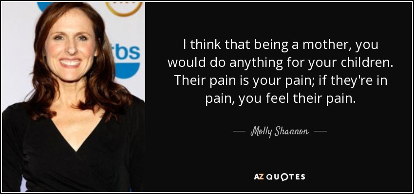 I think that being a mother, you would do anything for your children. Their pain is your pain; if they're in pain, you feel their pain. - Molly Shannon