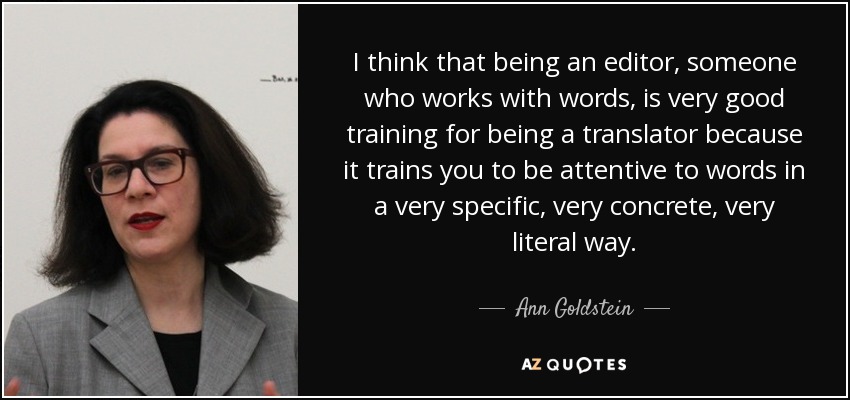 I think that being an editor, someone who works with words, is very good training for being a translator because it trains you to be attentive to words in a very specific, very concrete, very literal way. - Ann Goldstein