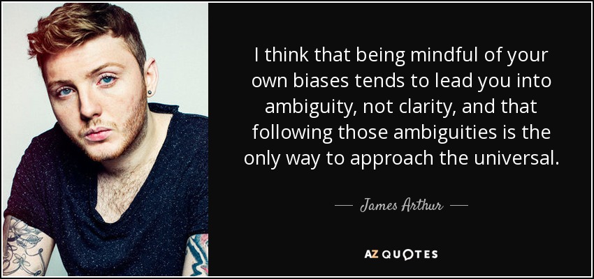 I think that being mindful of your own biases tends to lead you into ambiguity, not clarity, and that following those ambiguities is the only way to approach the universal. - James Arthur