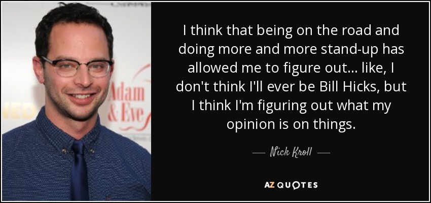 I think that being on the road and doing more and more stand-up has allowed me to figure out... like, I don't think I'll ever be Bill Hicks, but I think I'm figuring out what my opinion is on things. - Nick Kroll