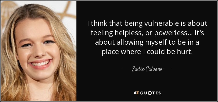 I think that being vulnerable is about feeling helpless, or powerless... it's about allowing myself to be in a place where I could be hurt. - Sadie Calvano