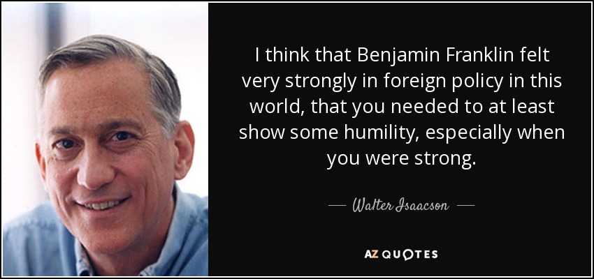 I think that Benjamin Franklin felt very strongly in foreign policy in this world, that you needed to at least show some humility, especially when you were strong. - Walter Isaacson