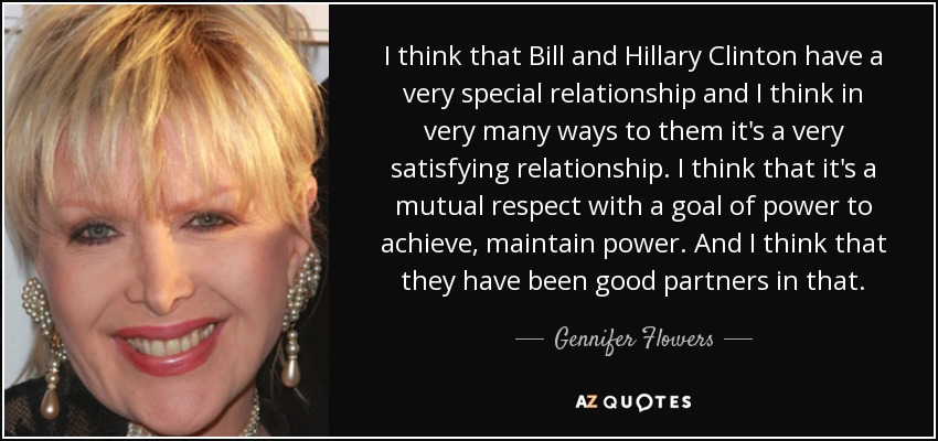 I think that Bill and Hillary Clinton have a very special relationship and I think in very many ways to them it's a very satisfying relationship. I think that it's a mutual respect with a goal of power to achieve, maintain power. And I think that they have been good partners in that. - Gennifer Flowers