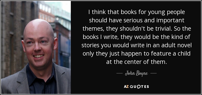 I think that books for young people should have serious and important themes, they shouldn't be trivial. So the books I write, they would be the kind of stories you would write in an adult novel only they just happen to feature a child at the center of them. - John Boyne