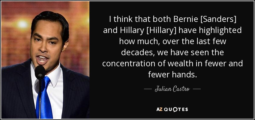 I think that both Bernie [Sanders] and Hillary [Hillary] have highlighted how much, over the last few decades, we have seen the concentration of wealth in fewer and fewer hands. - Julian Castro