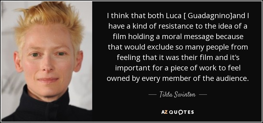 I think that both Luca [ Guadagnino]and I have a kind of resistance to the idea of a film holding a moral message because that would exclude so many people from feeling that it was their film and it's important for a piece of work to feel owned by every member of the audience. - Tilda Swinton