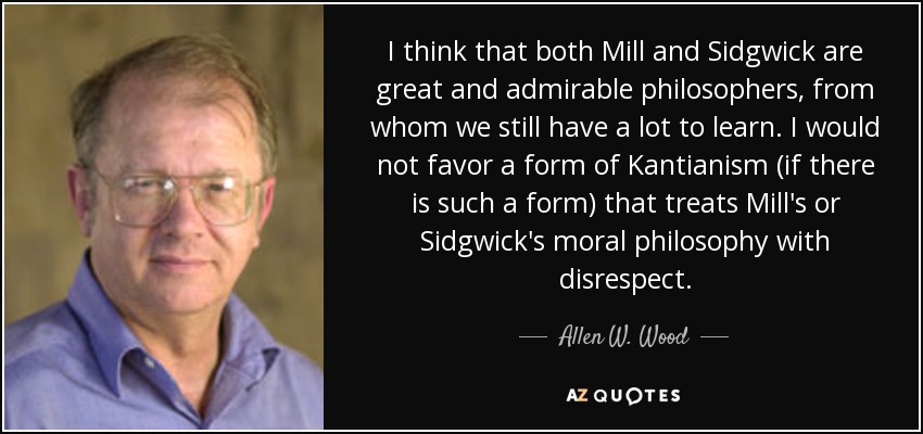 I think that both Mill and Sidgwick are great and admirable philosophers, from whom we still have a lot to learn. I would not favor a form of Kantianism (if there is such a form) that treats Mill's or Sidgwick's moral philosophy with disrespect. - Allen W. Wood