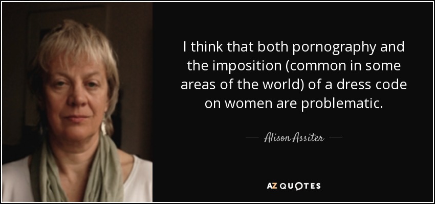 I think that both pornography and the imposition (common in some areas of the world) of a dress code on women are problematic. - Alison Assiter