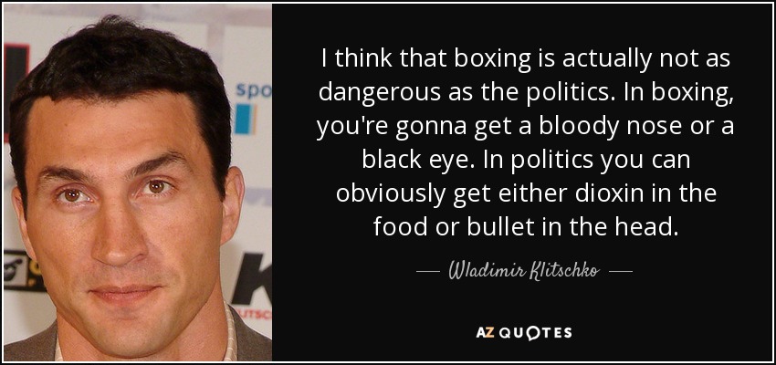 I think that boxing is actually not as dangerous as the politics. In boxing, you're gonna get a bloody nose or a black eye. In politics you can obviously get either dioxin in the food or bullet in the head. - Wladimir Klitschko