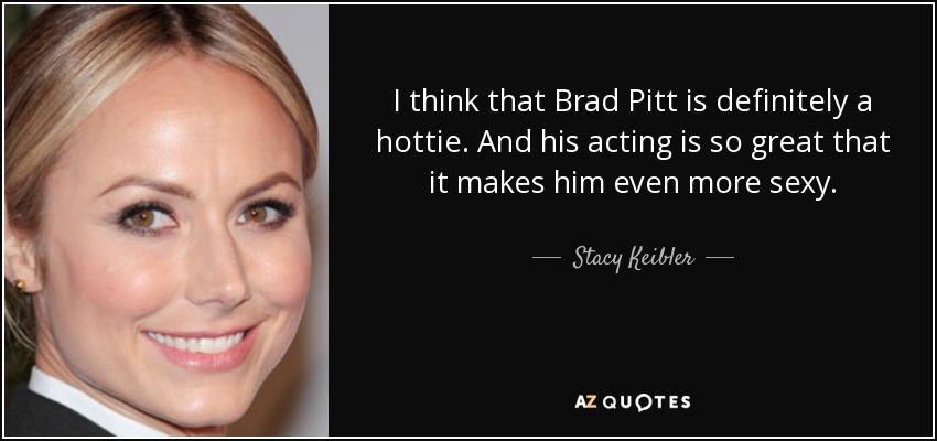 I think that Brad Pitt is definitely a hottie. And his acting is so great that it makes him even more sexy. - Stacy Keibler