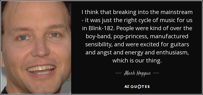 I think that breaking into the mainstream - it was just the right cycle of music for us in Blink-182. People were kind of over the boy-band, pop-princess, manufactured sensibility, and were excited for guitars and angst and energy and enthusiasm, which is our thing. - Mark Hoppus