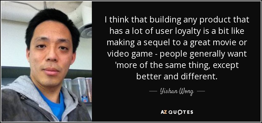 I think that building any product that has a lot of user loyalty is a bit like making a sequel to a great movie or video game - people generally want 'more of the same thing, except better and different. - Yishan Wong