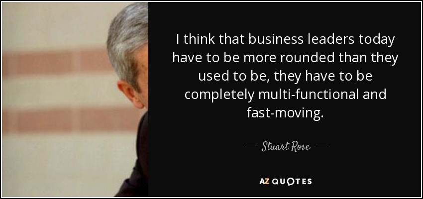 I think that business leaders today have to be more rounded than they used to be, they have to be completely multi-functional and fast-moving. - Stuart Rose
