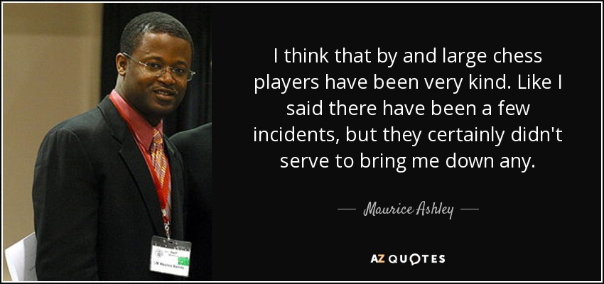 I think that by and large chess players have been very kind. Like I said there have been a few incidents, but they certainly didn't serve to bring me down any. - Maurice Ashley