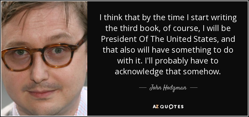 I think that by the time I start writing the third book, of course, I will be President Of The United States, and that also will have something to do with it. I'll probably have to acknowledge that somehow. - John Hodgman