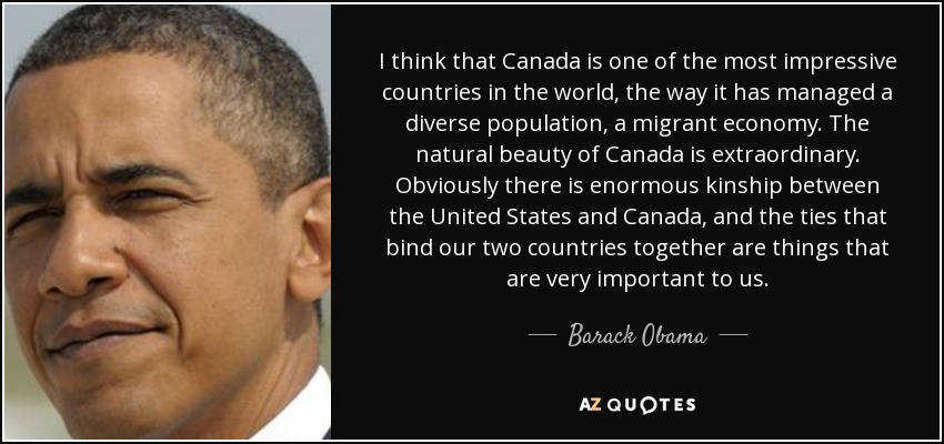 I think that Canada is one of the most impressive countries in the world, the way it has managed a diverse population, a migrant economy. The natural beauty of Canada is extraordinary. Obviously there is enormous kinship between the United States and Canada, and the ties that bind our two countries together are things that are very important to us. - Barack Obama