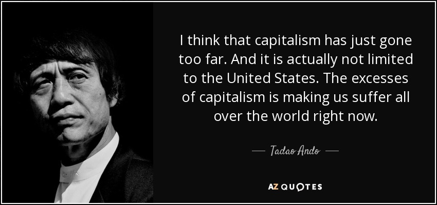 I think that capitalism has just gone too far. And it is actually not limited to the United States. The excesses of capitalism is making us suffer all over the world right now. - Tadao Ando